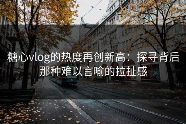 糖心vlog的热度再创新高：探寻背后那种难以言喻的拉扯感