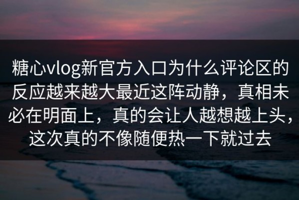 糖心vlog新官方入口为什么评论区的反应越来越大最近这阵动静，真相未必在明面上，真的会让人越想越上头，这次真的不像随便热一下就过去