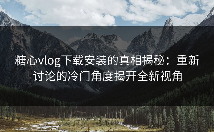 糖心vlog下载安装的真相揭秘：重新讨论的冷门角度揭开全新视角