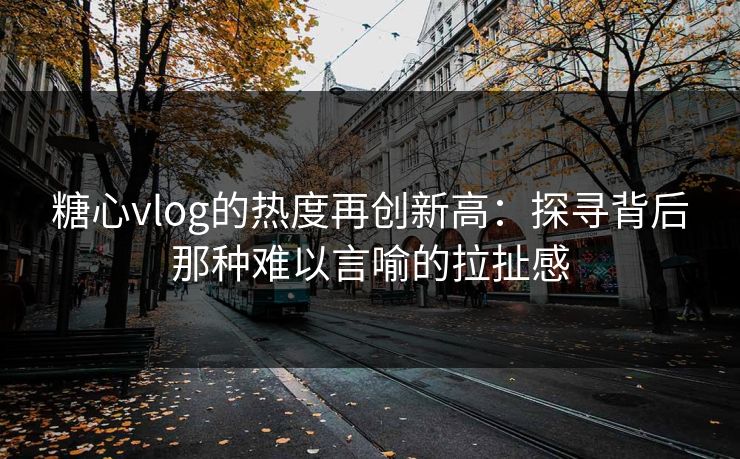 糖心vlog的热度再创新高：探寻背后那种难以言喻的拉扯感